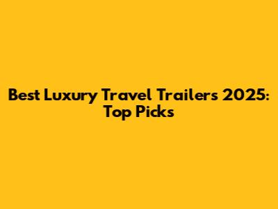 Best Luxury Travel Trailers 2025: Top Picks