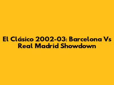 El Clásico 2002-03: Barcelona Vs Real Madrid Showdown