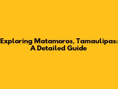 Exploring Matamoros, Tamaulipas: A Detailed Guide