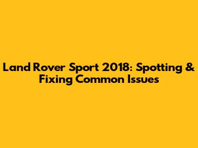 Land Rover Sport 2018: Spotting & Fixing Common Issues