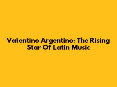 Valentino Argentino: The Rising Star Of Latin Music